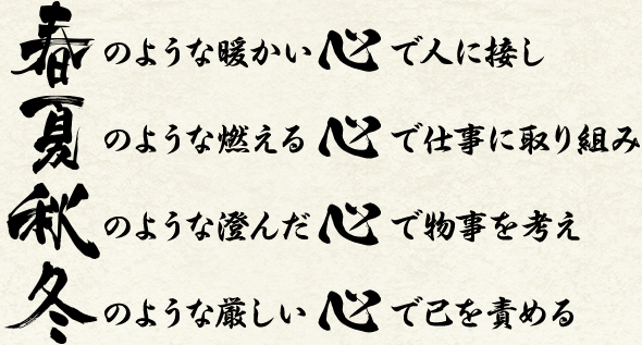 春のような暖かい心で人に接し　夏のような燃える心で仕事に取り組み　秋のような澄んだ心で物事を考え　冬のような厳しい心で己を責める